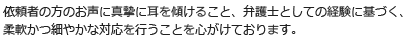 依頼者の方のお声に真摯に耳を傾けること、弁護士としての経験に基づく、柔軟かつ細やかな対応を行うことを心がけております。